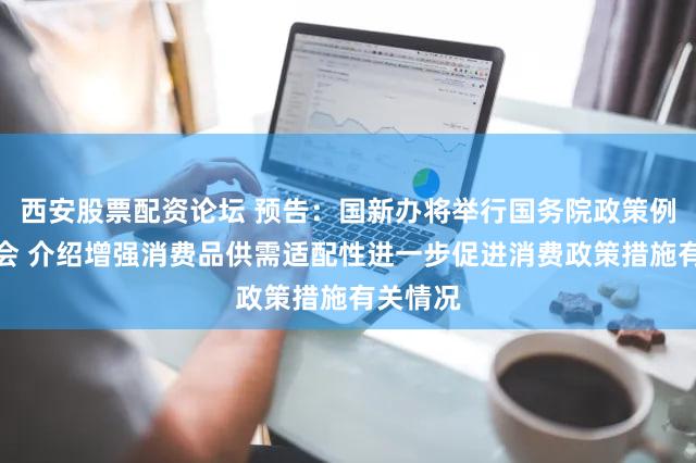 西安股票配资论坛 预告：国新办将举行国务院政策例行吹风会 介绍增强消费品供需适配性进一步促进消费政策措施有关情况