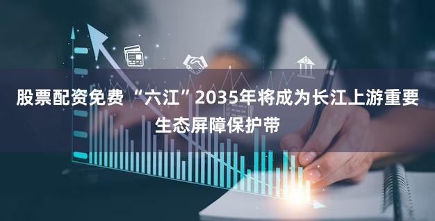 股票配资免费 “六江”2035年将成为长江上游重要生态屏障保护带