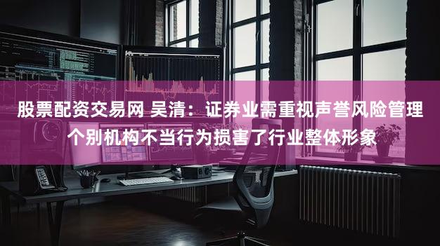 股票配资交易网 吴清：证券业需重视声誉风险管理 个别机构不当行为损害了行业整体形象
