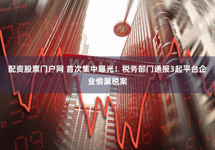 配资股票门户网 首次集中曝光！税务部门通报3起平台企业偷漏税案