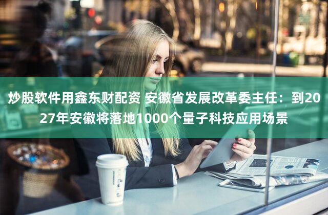炒股软件用鑫东财配资 安徽省发展改革委主任：到2027年安徽将落地1000个量子科技应用场景