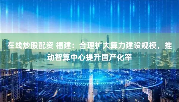 在线炒股配资 福建：合理扩大算力建设规模，推动智算中心提升国产化率