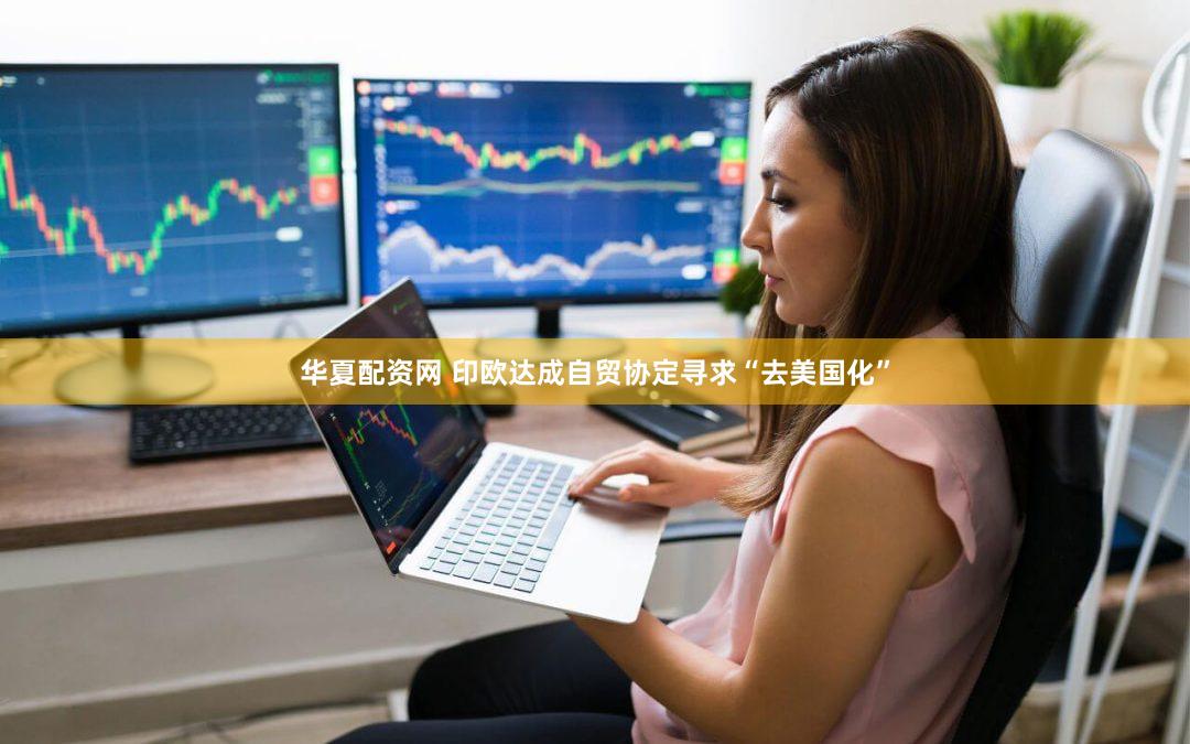 华夏配资网 印欧达成自贸协定寻求“去美国化”