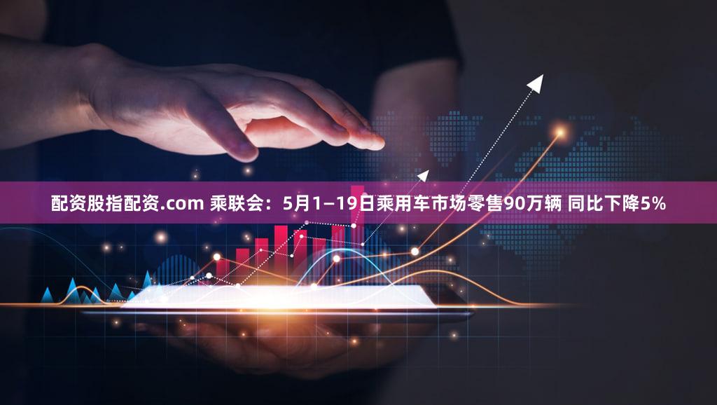 配资股指配资.com 乘联会：5月1—19日乘用车市场零售90万辆 同比下降5%