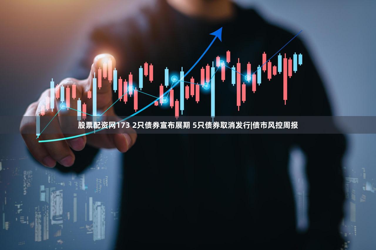 股票配资网173 2只债券宣布展期 5只债券取消发行|债市风控周报