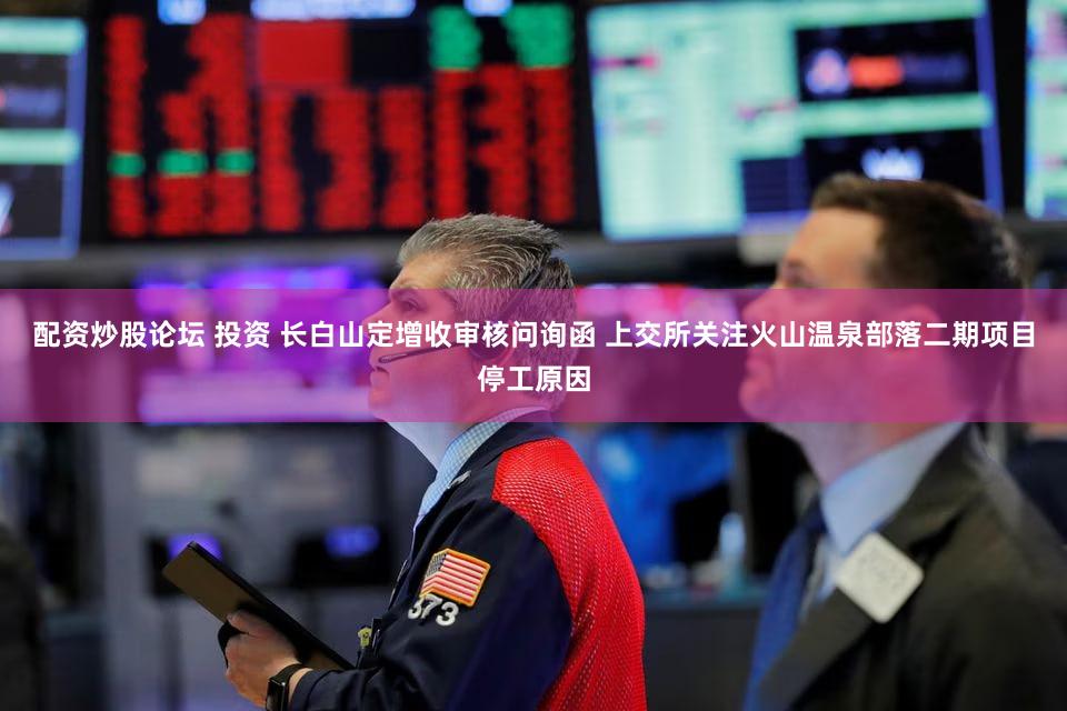 配资炒股论坛 投资 长白山定增收审核问询函 上交所关注火山温泉部落二期项目停工原因