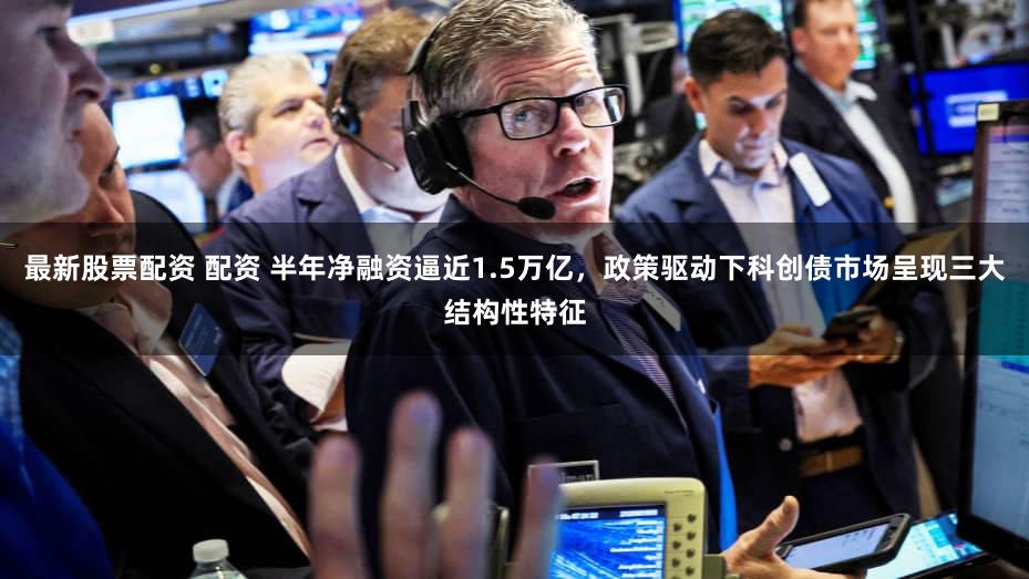 最新股票配资 配资 半年净融资逼近1.5万亿，政策驱动下科创债市场呈现三大结构性特征