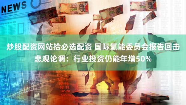 炒股配资网站拾必选配资 国际氢能委员会报告回击悲观论调：行业投资仍能年增50%