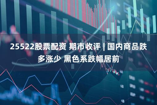 25522股票配资 期市收评 | 国内商品跌多涨少 黑色系跌幅居前
