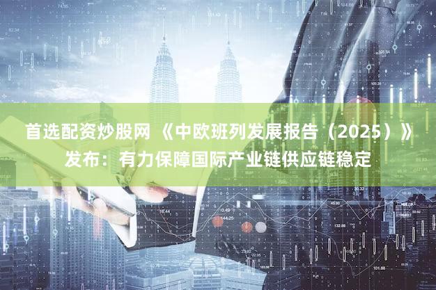 首选配资炒股网 《中欧班列发展报告（2025）》发布：有力保障国际产业链供应链稳定