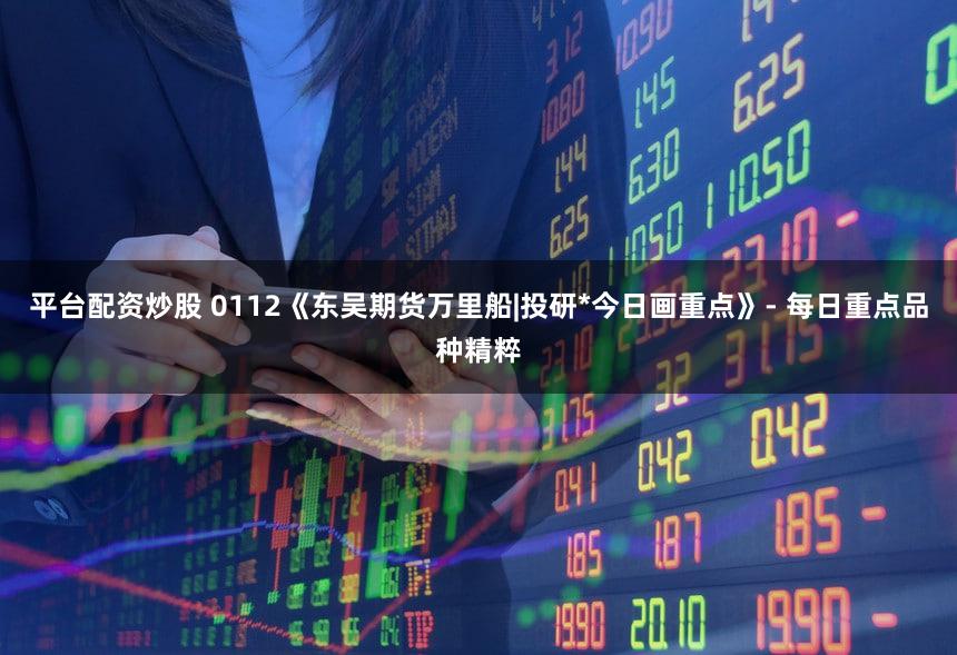 平台配资炒股 0112《东吴期货万里船|投研*今日画重点》- 每日重点品种精粹