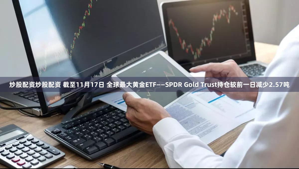 炒股配资炒股配资 截至11月17日 全球最大黄金ETF——SPDR Gold Trust持仓较前一日减少2.57吨