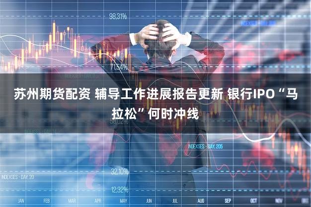 苏州期货配资 辅导工作进展报告更新 银行IPO“马拉松”何时冲线