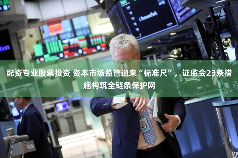 配资专业股票投资 资本市场监管迎来“标准尺”，证监会23条措施构筑全链条保护网