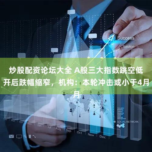 炒股配资论坛大全 A股三大指数跳空低开后跌幅缩窄，机构：本轮冲击或小于4月