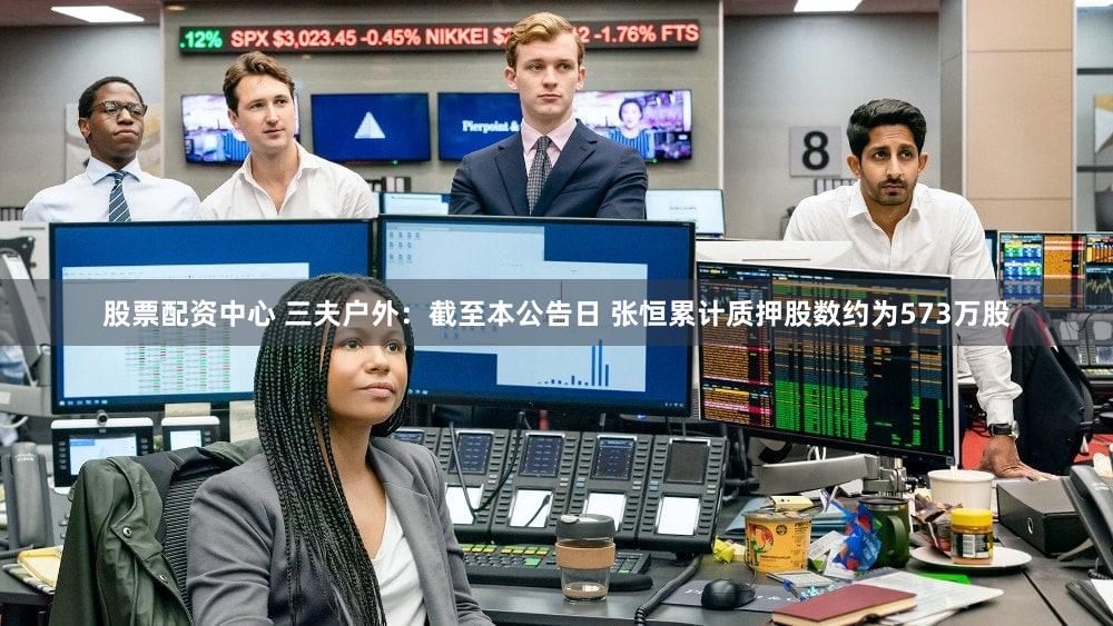 股票配资中心 三夫户外：截至本公告日 张恒累计质押股数约为573万股
