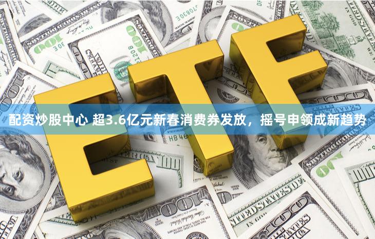 配资炒股中心 超3.6亿元新春消费券发放，摇号申领成新趋势