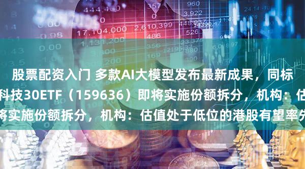 股票配资入门 多款AI大模型发布最新成果，同标的费率最低的港股通科技30ETF（159636）即将实施份额拆分，机构：估值处于低位的港股有望率先反弹
