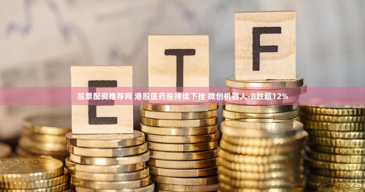 股票配资推荐网 港股医药股持续下挫 微创机器人-B跌超12%
