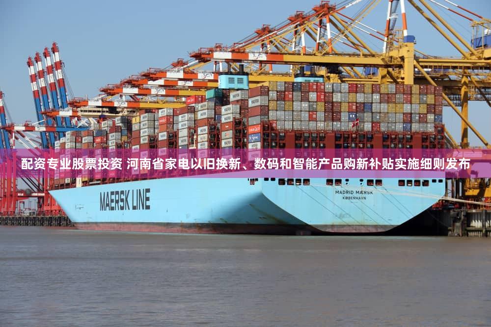 配资专业股票投资 河南省家电以旧换新、数码和智能产品购新补贴实施细则发布
