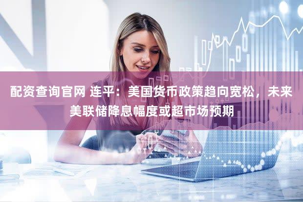 配资查询官网 连平:美国货币政策趋向宽松,未来美联储降息幅度或超市场预期