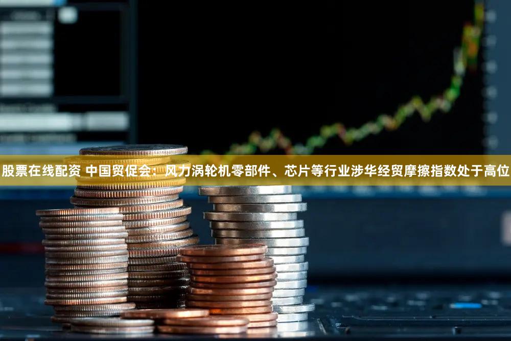 股票在线配资 中国贸促会：风力涡轮机零部件、芯片等行业涉华经贸摩擦指数处于高位