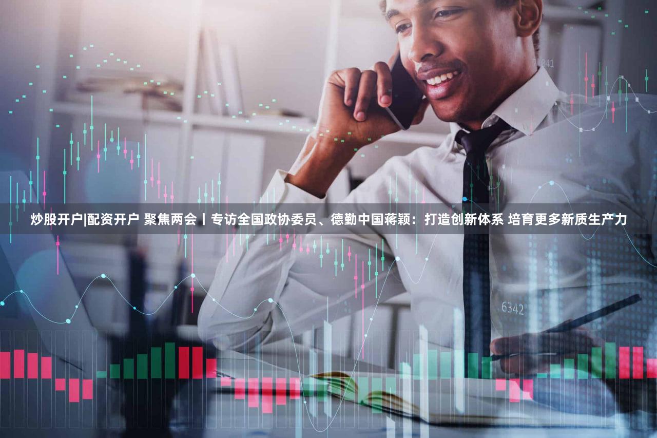炒股开户|配资开户 聚焦两会丨专访全国政协委员、德勤中国蒋颖：打造创新体系 培育更多新质生产力