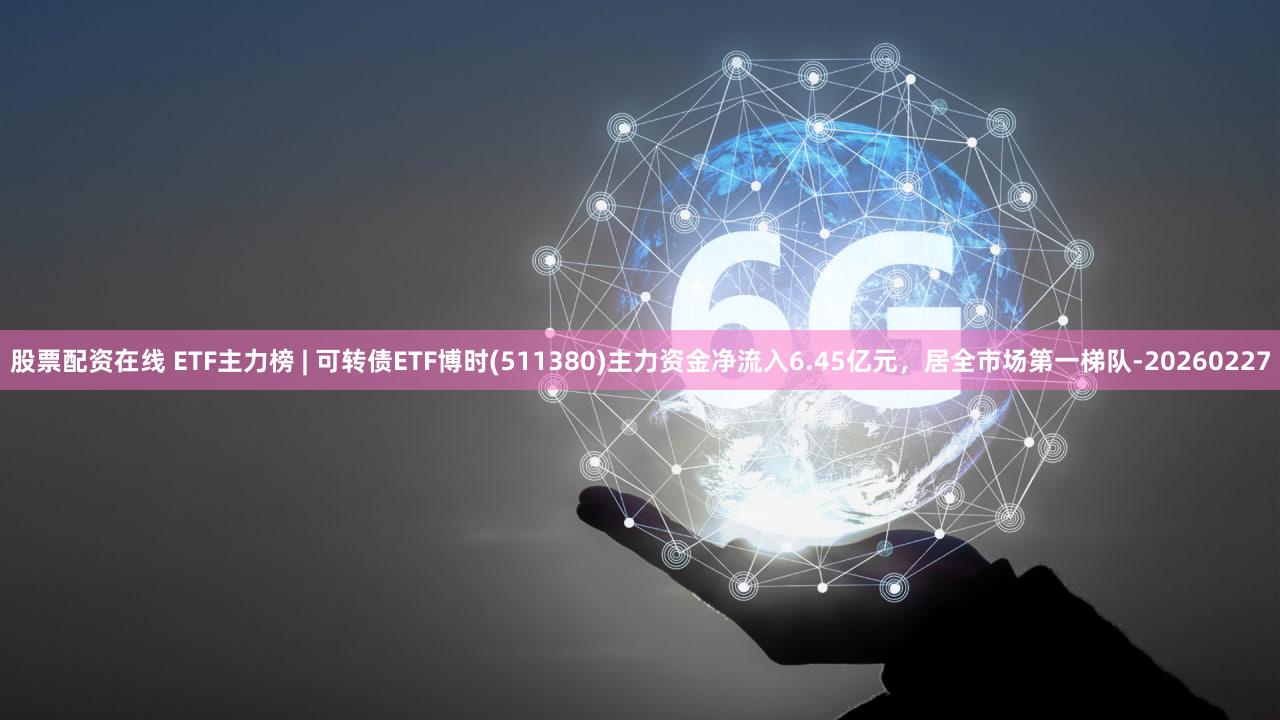 股票配资在线 ETF主力榜 | 可转债ETF博时(511380)主力资金净流入6.45亿元，居全市场第一梯队-20260227