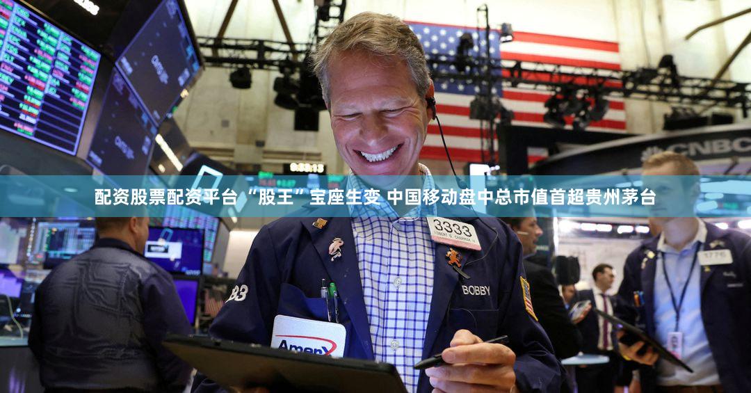 配资股票配资平台 “股王”宝座生变 中国移动盘中总市值首超贵州茅台