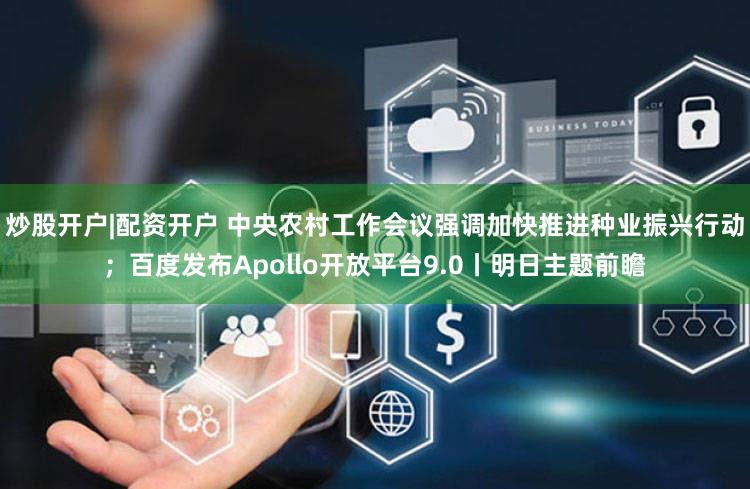 炒股开户|配资开户 中央农村工作会议强调加快推进种业振兴行动；百度发布Apollo开放平台9.0丨明日主题前瞻