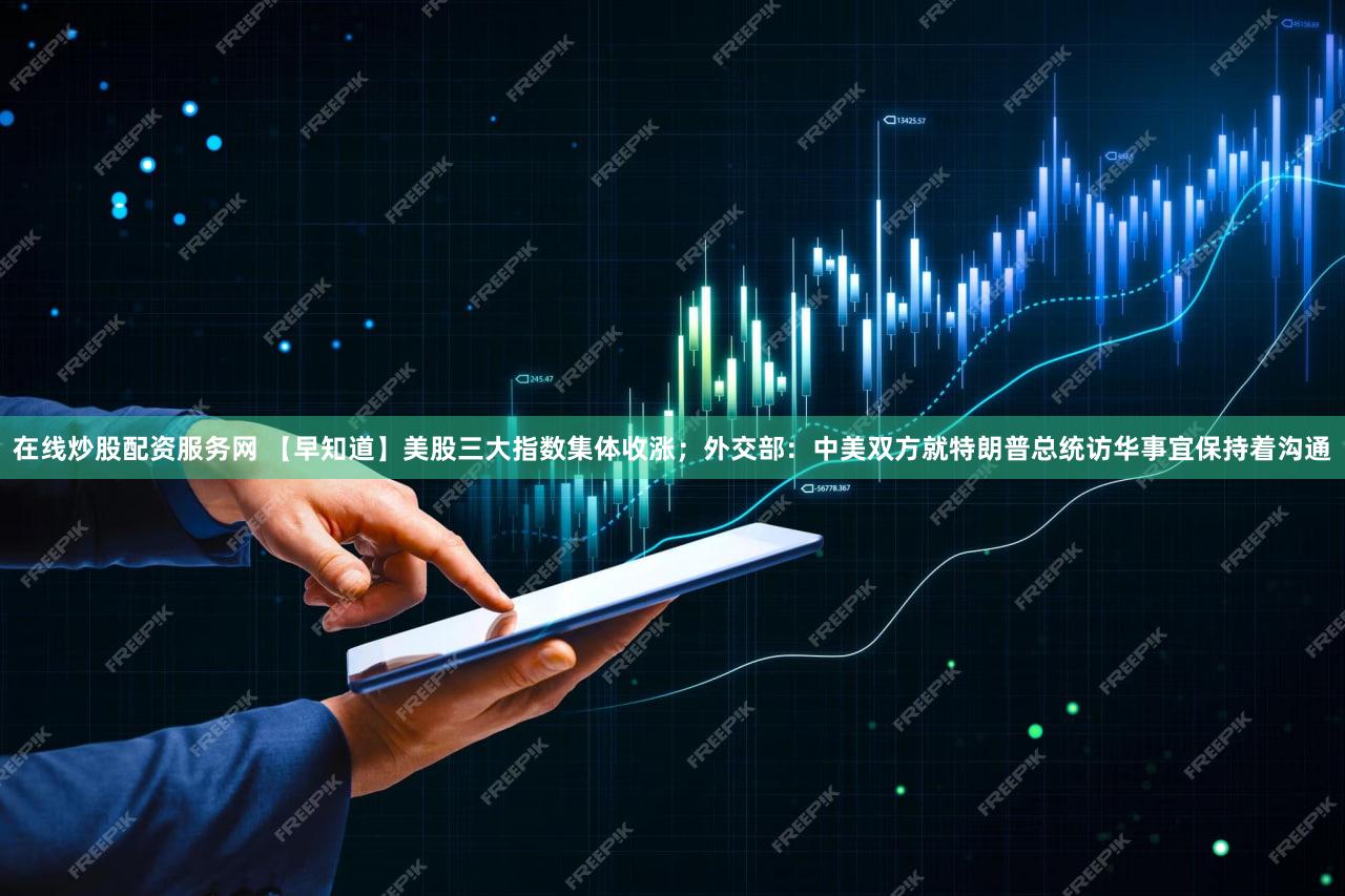 在线炒股配资服务网 【早知道】美股三大指数集体收涨;外交部:中美双方就特朗普总统访华事宜保持着沟通