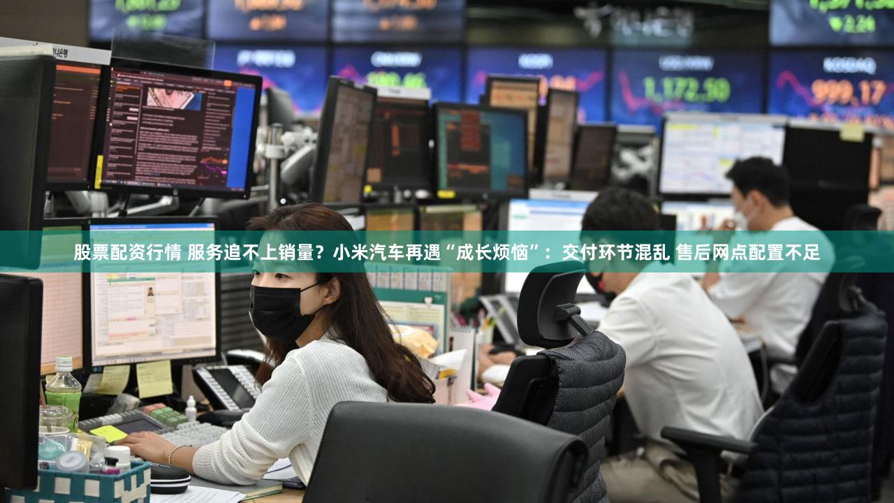 股票配资行情 服务追不上销量？小米汽车再遇“成长烦恼”：交付环节混乱 售后网点配置不足