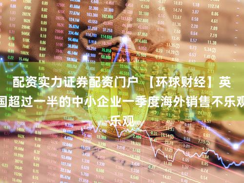 配资实力证券配资门户 【环球财经】英国超过一半的中小企业一季度海外销售不乐观