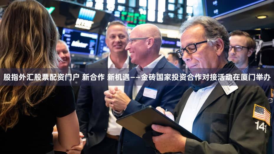 股指外汇股票配资门户 新合作 新机遇——金砖国家投资合作对接活动在厦门举办