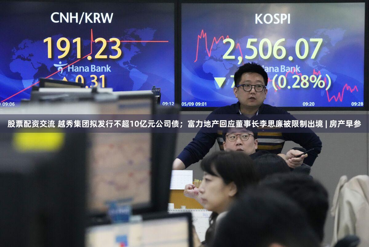 股票配资交流 越秀集团拟发行不超10亿元公司债；富力地产回应董事长李思廉被限制出境 | 房产早参
