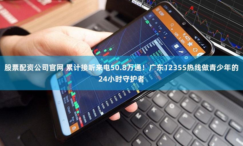 股票配资公司官网 累计接听来电50.8万通！广东12355热线做青少年的24小时守护者