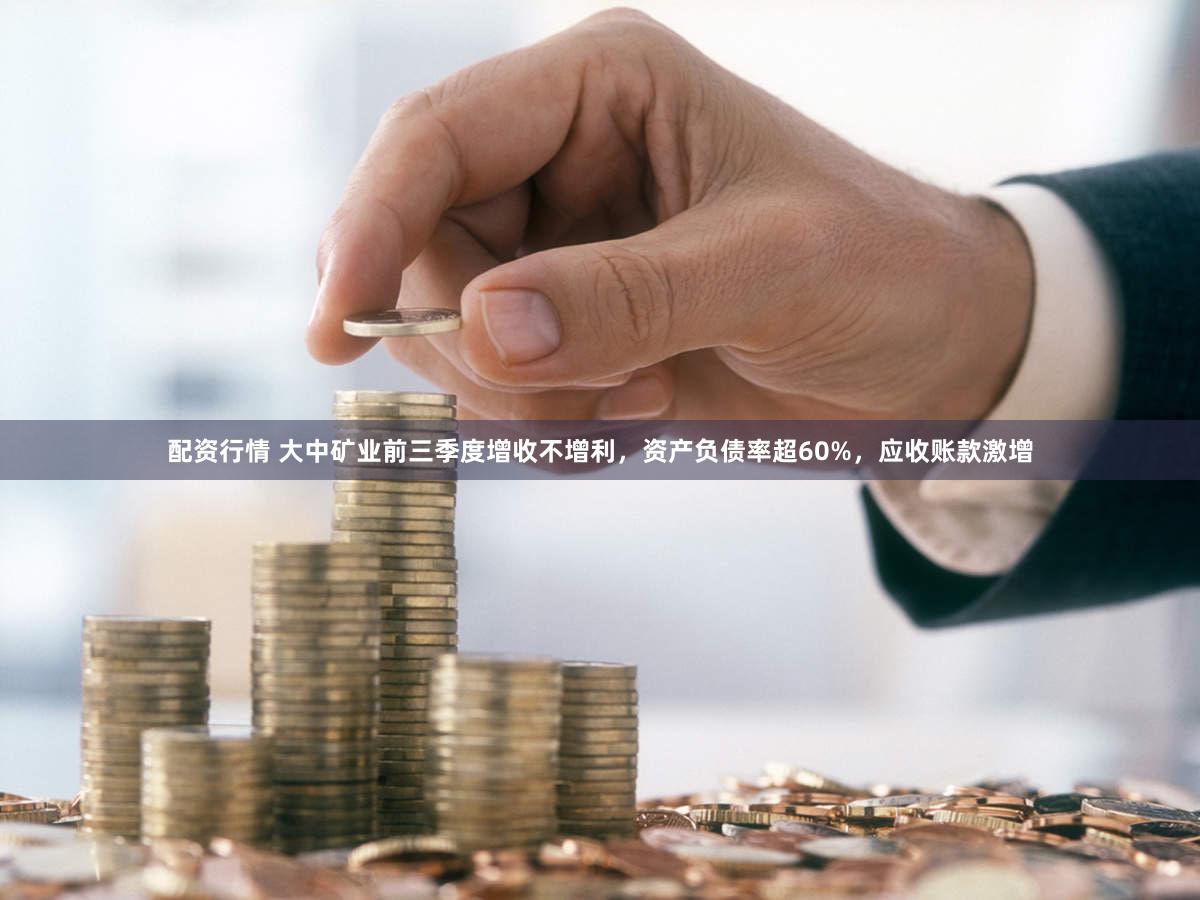 配资行情 大中矿业前三季度增收不增利，资产负债率超60%，应收账款激增