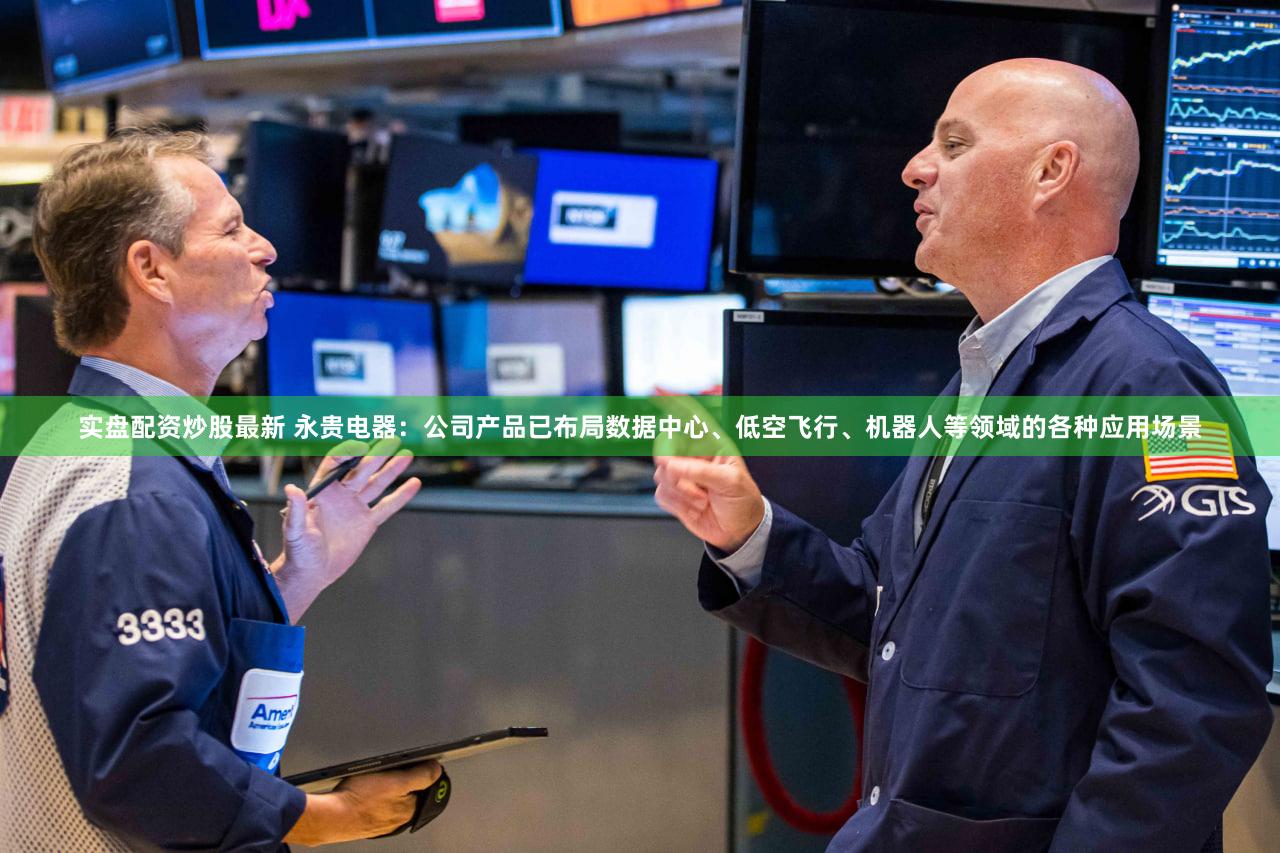 实盘配资炒股最新 永贵电器：公司产品已布局数据中心、低空飞行、机器人等领域的各种应用场景