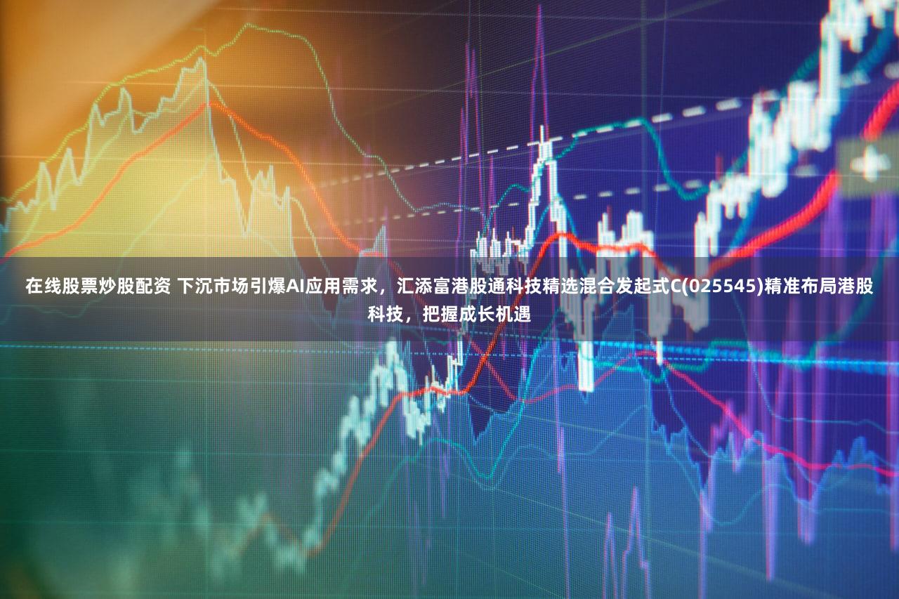 在线股票炒股配资 下沉市场引爆AI应用需求，汇添富港股通科技精选混合发起式C(025545)精准布局港股科技，把握成长机遇