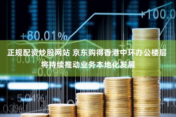 正规配资炒股网站 京东购得香港中环办公楼层 将持续推动业务本地化发展