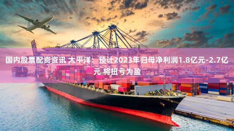 国内股票配资资讯 太平洋：预计2023年归母净利润1.8亿元-2.7亿元 将扭亏为盈