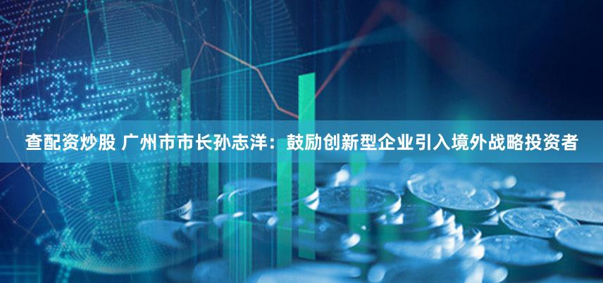 查配资炒股 广州市市长孙志洋:鼓励创新型企业引入境外战略投资者