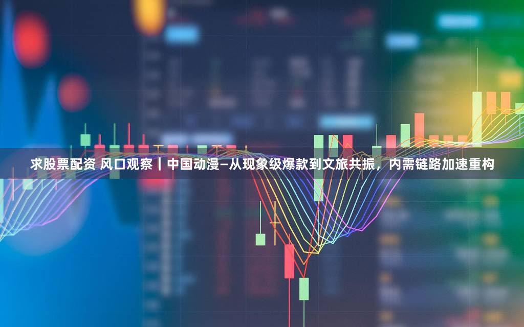 求股票配资 风口观察｜中国动漫—从现象级爆款到文旅共振，内需链路加速重构
