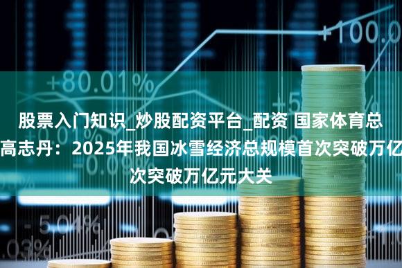 股票入门知识_炒股配资平台_配资 国家体育总局局长高志丹：2025年我国冰雪经济总规模首次突破万亿元大关