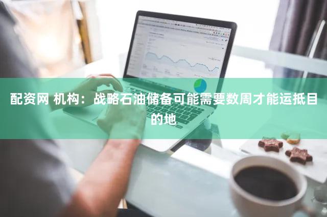 配资网 机构：战略石油储备可能需要数周才能运抵目的地