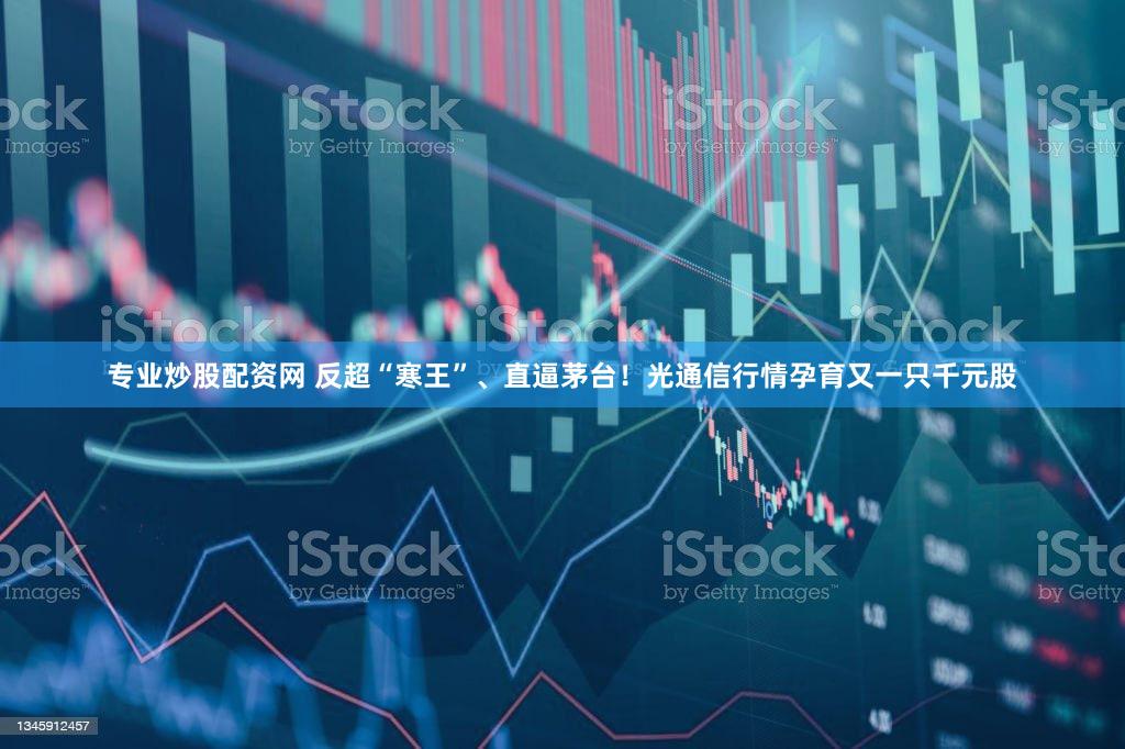 专业炒股配资网 反超“寒王”、直逼茅台！光通信行情孕育又一只千元股