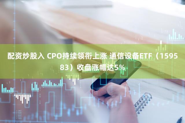 配资炒股入 CPO持续领衔上涨 通信设备ETF（159583）收盘涨幅达5%