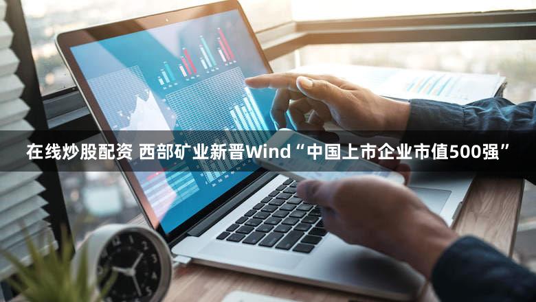 在线炒股配资 西部矿业新晋Wind“中国上市企业市值500强”
