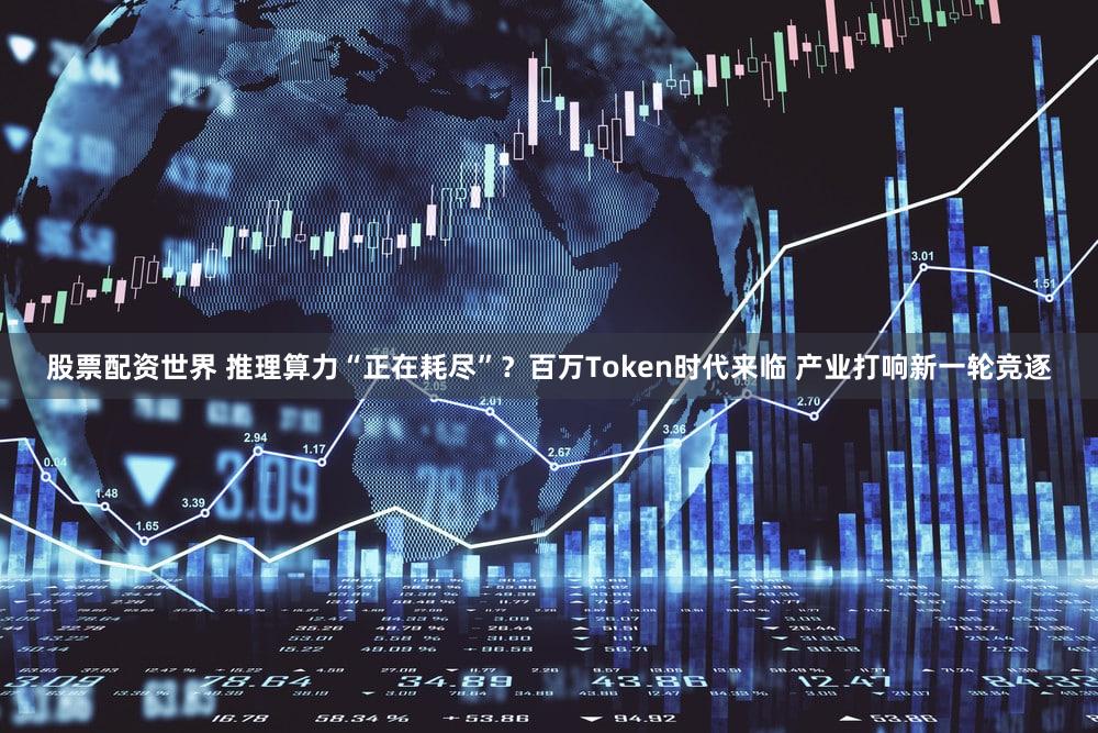 股票配资世界 推理算力“正在耗尽”？百万Token时代来临 产业打响新一轮竞逐