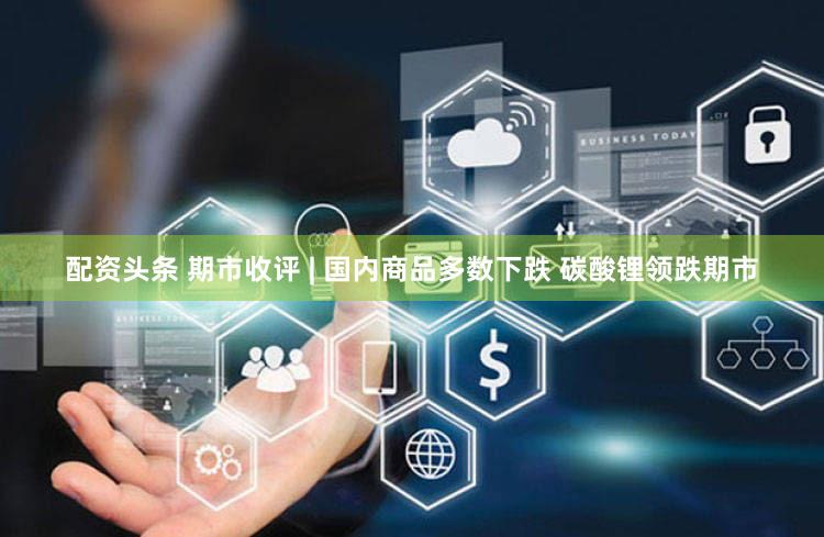 配资头条 期市收评 | 国内商品多数下跌 碳酸锂领跌期市